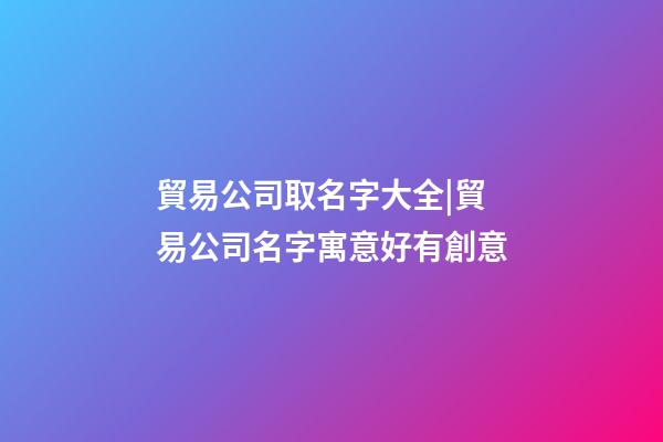 貿易公司取名字大全|貿易公司名字寓意好有創意